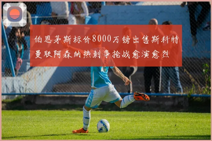 伯恩茅斯标价8000万镑出售斯科特曼联阿森纳热刺争抢战愈演愈烈