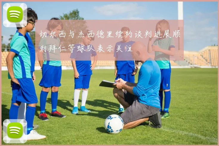 切尔西与杰西德里续约谈判进展顺利拜仁等球队表示关注