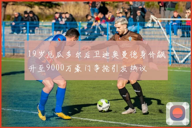 19岁厄瓜多尔后卫迪奥曼德身价飙升至9000万豪门争抢引发热议