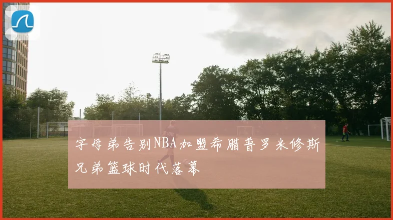 字母弟告别NBA加盟希腊普罗米修斯兄弟篮球时代落幕