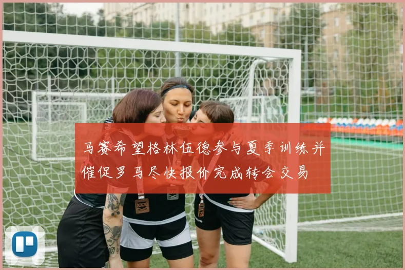 马赛希望格林伍德参与夏季训练并催促罗马尽快报价完成转会交易