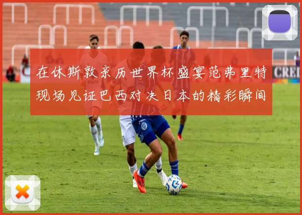 在休斯敦亲历世界杯盛宴范弗里特现场见证巴西对决日本的精彩瞬间