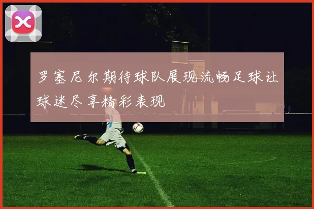 罗塞尼尔期待球队展现流畅足球让球迷尽享精彩表现