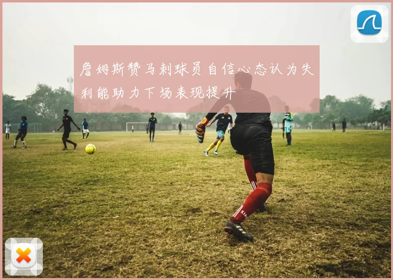 詹姆斯赞马刺球员自信心态认为失利能助力下场表现提升