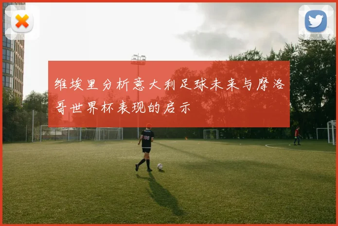 维埃里分析意大利足球未来与摩洛哥世界杯表现的启示