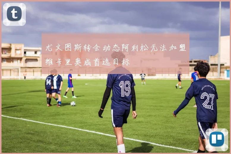 尤文图斯转会动态阿利松无法加盟维卡里奥成首选目标