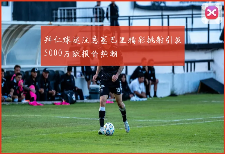 拜仁球迷注意塞巴里精彩挑射引发5000万欧报价热潮