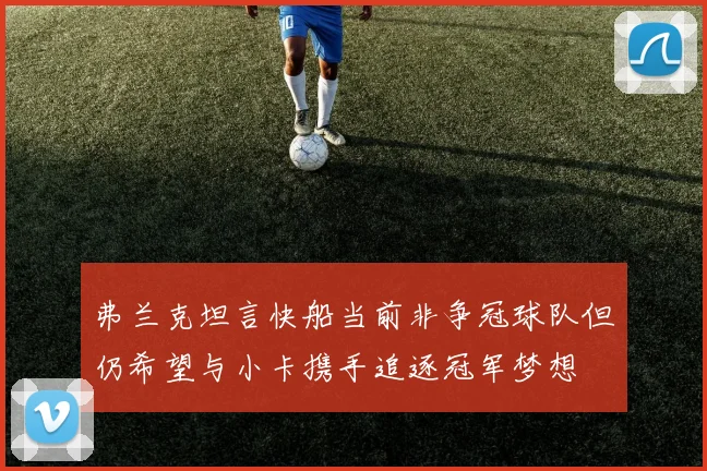 弗兰克坦言快船当前非争冠球队但仍希望与小卡携手追逐冠军梦想