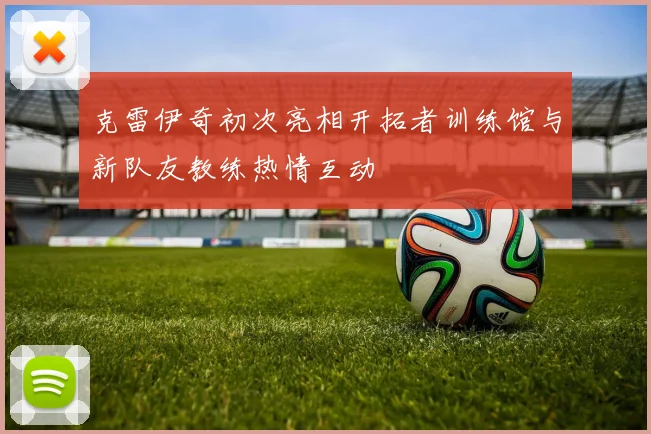 克雷伊奇初次亮相开拓者训练馆与新队友教练热情互动