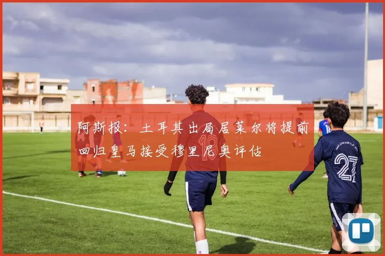 阿斯报：土耳其出局居莱尔将提前回归皇马接受穆里尼奥评估