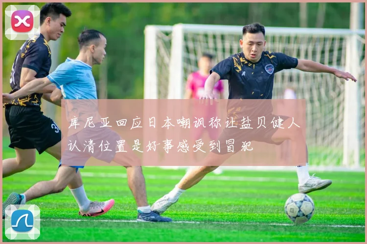 库尼亚回应日本嘲讽称让盐贝健人认清位置是好事感受到冒犯