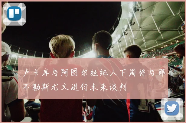 卢卡库与阿图尔经纪人下周将与那不勒斯尤文进行未来谈判