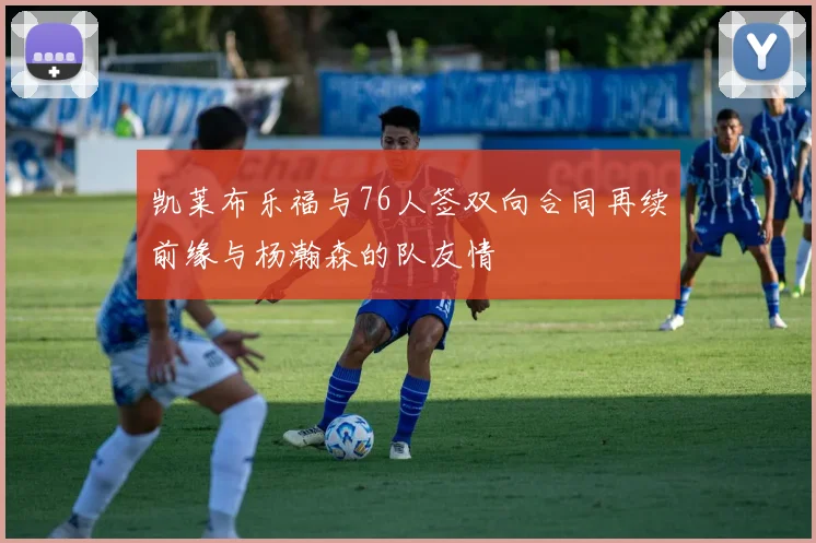 凯莱布乐福与76人签双向合同再续前缘与杨瀚森的队友情